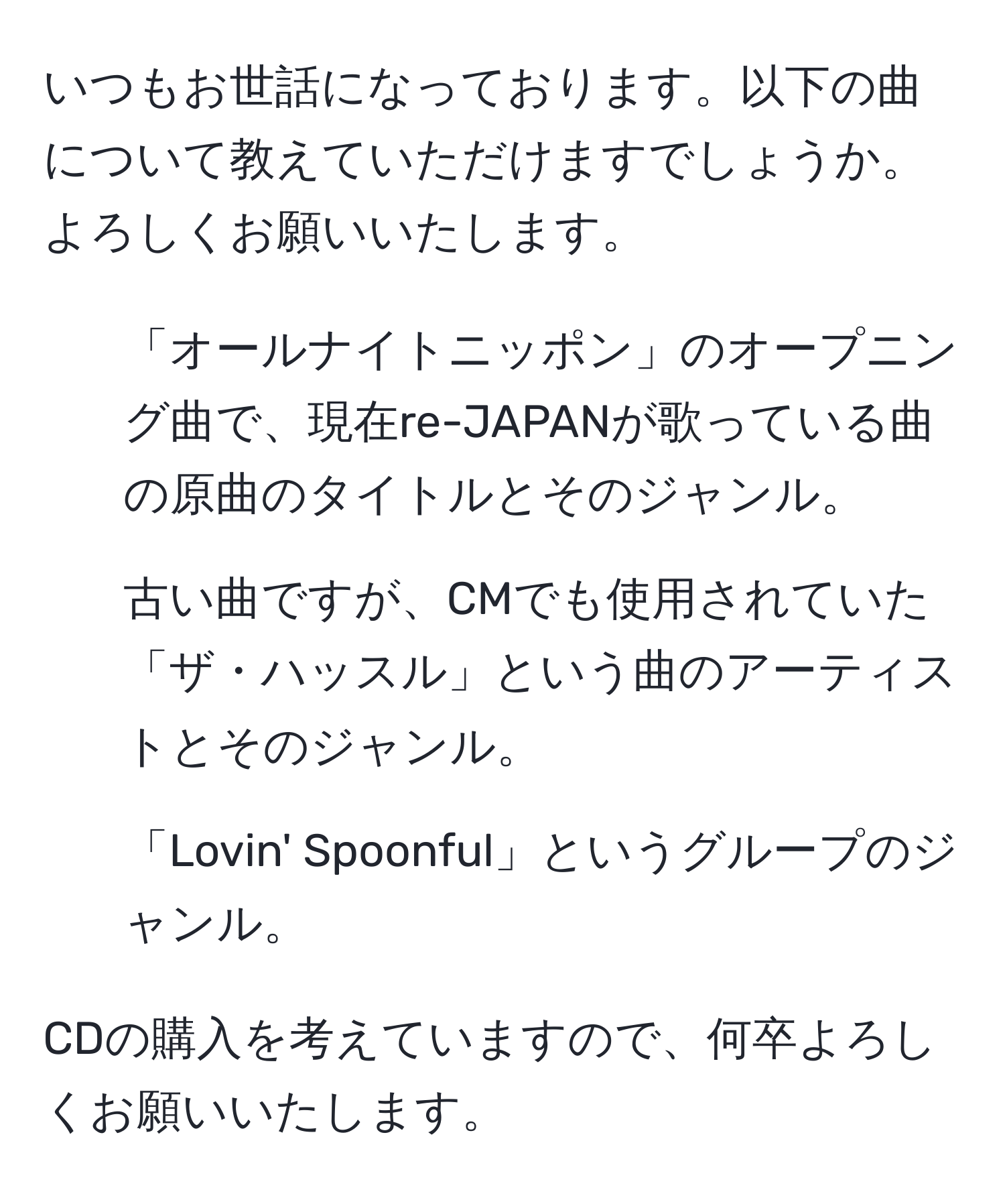 いつもお世話になっております。以下の曲について教えていただけますでしょうか。よろしくお願いいたします。

1. 「オールナイトニッポン」のオープニング曲で、現在re-JAPANが歌っている曲の原曲のタイトルとそのジャンル。
2. 古い曲ですが、CMでも使用されていた「ザ・ハッスル」という曲のアーティストとそのジャンル。
3. 「Lovin' Spoonful」というグループのジャンル。

CDの購入を考えていますので、何卒よろしくお願いいたします。