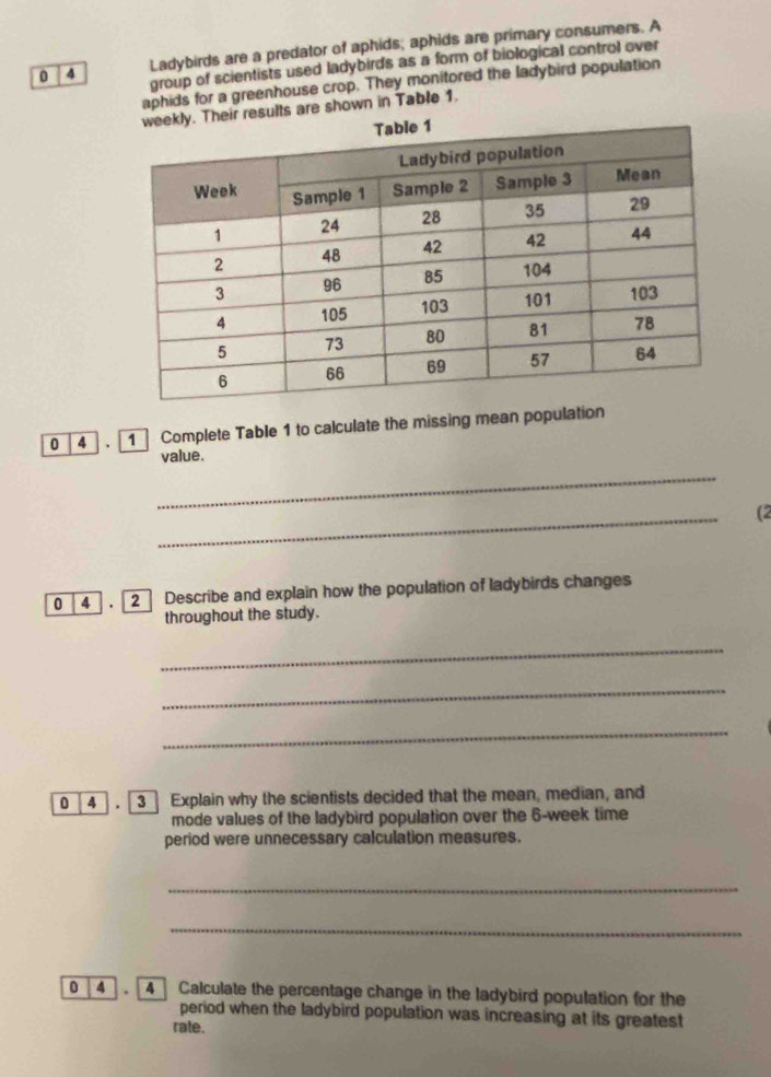 0 4 Ladybirds are a predator of aphids; aphids are primary consumers. A 
group of scientists used ladybirds as a form of biological control over 
aphids for a greenhouse crop. They monitored the ladybird population 
Their results are shown in Table 1.
0 4 . 1 Complete Table 1 to calculate the missing mean population 
value. 
_ 
_ 
(2 
0 4 2 Describe and explain how the population of ladybirds changes 
throughout the study. 
_ 
_ 
_
0 4 . 3 Explain why the scientists decided that the mean, median, and 
mode values of the ladybird population over the 6-week time 
period were unnecessary calculation measures. 
_ 
_ 
0 4 . 4 Calculate the percentage change in the ladybird population for the 
period when the ladybird population was increasing at its greatest 
rate.