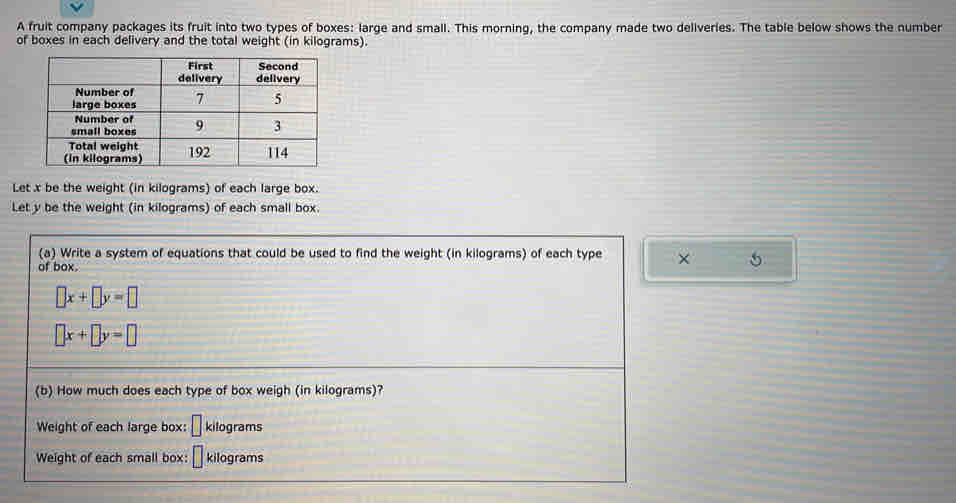 A fruit company packages its fruit into two types of boxes: large and small. This morning, the company made two deliveries. The table below shows the number 
of boxes in each delivery and the total weight (in kilograms). 
Let x be the weight (in kilograms) of each large box. 
Let y be the weight (in kilograms) of each small box. 
(a) Write a system of equations that could be used to find the weight (in kilograms) of each type × 5
of box.
□ x+□ y=□
□ x+□ y=□
(b) How much does each type of box weigh (in kilograms)? 
Weight of each large box: □ kilograms
Weight of each small box: kilograms