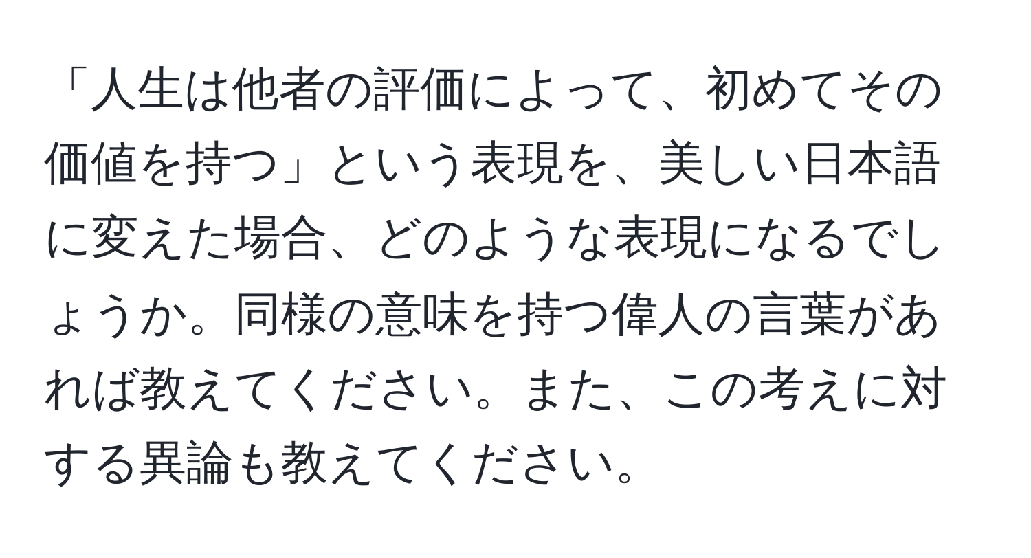 「人生は他者の評価によって、初めてその価値を持つ」という表現を、美しい日本語に変えた場合、どのような表現になるでしょうか。同様の意味を持つ偉人の言葉があれば教えてください。また、この考えに対する異論も教えてください。