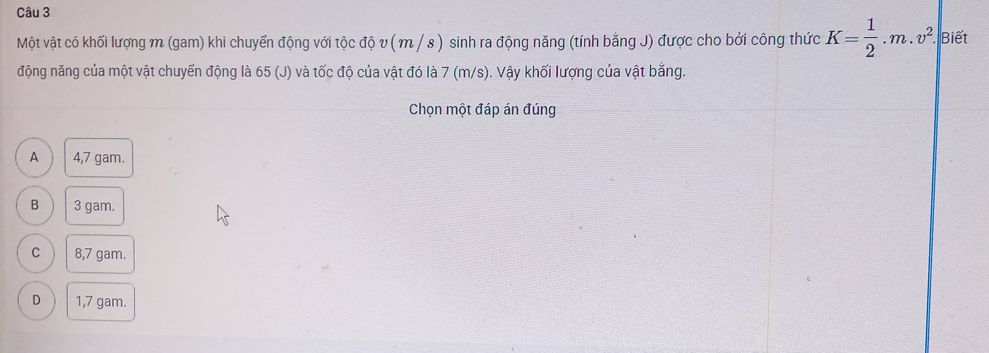 Một vật có khối lượng m (gam) khi chuyển động với tộc độ v ( m / s) sinh ra động năng (tính bằng J) được cho bởi công thức K= 1/2 .m.v^2. Biết
động năng của một vật chuyển động là 65 (J) và tốc độ của vật đó là 7 (m/s). Vậy khối lượng của vật bằng.
Chọn một đáp án đúng
A 4,7 gam.
B 3 gam.
C 8,7 gam.
D 1,7 gam.