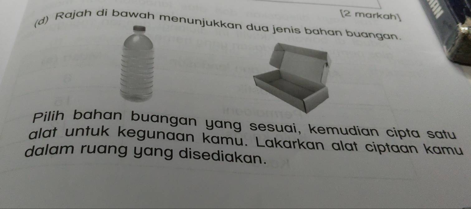 = 
[2 markah] 
(d) Rajah di bawah menunjukkan dua jenis bahan buangan. 
Pilih bahan buangan yang sesuai, kemudian cipta satu 
alat untuk kegunaan kamu. Lakarkan alat ciptaan kamu 
dalam ruang yang disediakan.