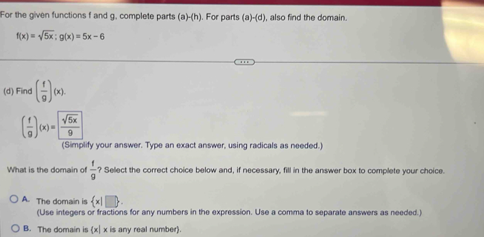 For the given functions f and g, complete parts (a)-(h). . For parts (a)-(d) , also find the domain.
f(x)=sqrt(5x); g(x)=5x-6
(d) Find ( f/g )(x).
( f/g )(x)= sqrt(5x)/9 
(Simplify your answer. Type an exact answer, using radicals as needed.)
What is the domain of  f/g  ? Select the correct choice below and, if necessary, fill in the answer box to complete your choice.
A. The domain is  x|□ . 
(Use integers or fractions for any numbers in the expression. Use a comma to separate answers as needed.)
B. The domain is x| x is any real number.