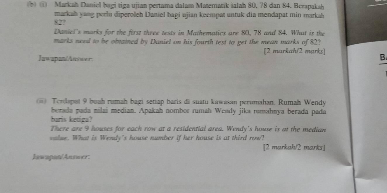 ① Markah Daniel bagi tiga ujian pertama dalam Matematik ialah 80, 78 dan 84. Berapakah 
markah yang perlu diperoleh Daniel bagi ujian keempat untuk dia mendapat min markah
82? 
Daniel's marks for the first three tests in Mathematics are 80, 78 and 84. What is the 
marks need to be obtained by Daniel on his fourth test to get the mean marks of 82? 
[2 markah/2 marks] 
Jawapan/Answer. 
B 
(i) Terdapat 9 buah rumah bagi setiap baris di suatu kawasan perumahan. Rumah Wendy 
berada pada nilai median. Apakah nombor rumah Wendy jika rumahnya berada pada 
baris ketiga? 
There are 9 houses for each row at a residential area. Wendy's house is at the median 
value. What is Wendy's house number if her house is at third row? 
[2 markah/2 marks] 
Jawapan/Answer.