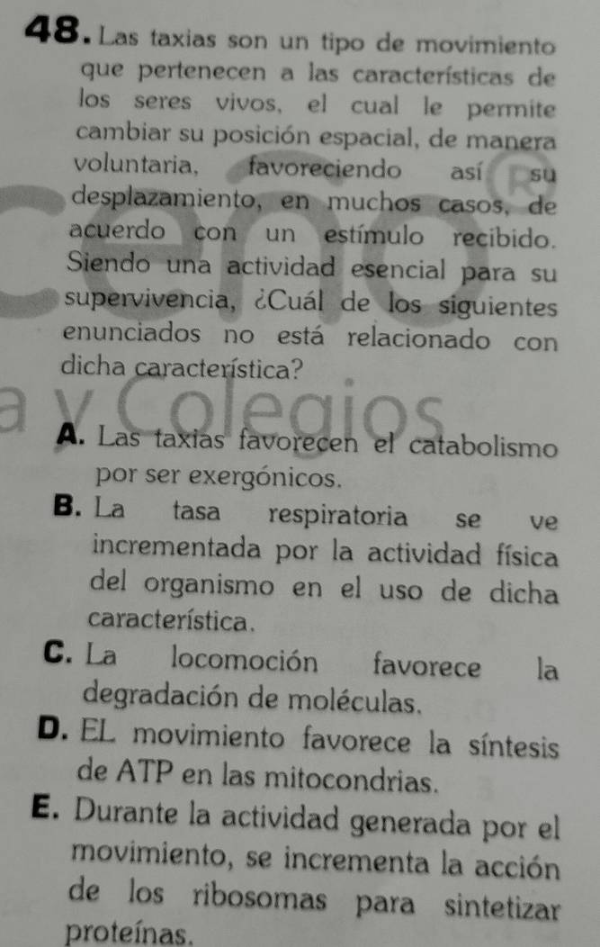 Las taxias son un tipo de movimiento
que pertenecen a las características de
los seres vivos, el cual le permite
cambiar su posición espacial, de manera
voluntaria, favoreciendo así su
desplazamiento, en muchos casos, de
acuerdo con un estímulo recibido.
Siendo una actividad esencial para su
supervivencia, ¿Cuál de los siguientes
enunciados no está relacionado con
dicha característica?
A. Las taxias favorecen el catabolismo
por ser exergónicos.
B. La tasa respiratoria se ve
incrementada por la actividad física
del organismo en el uso de dicha
característica.
C. La locomoción favorece la
degradación de moléculas.
D. EL movimiento favorece la síntesis
de ATP en las mitocondrias.
E. Durante la actividad generada por el
movimiento, se incrementa la acción
de los ribosomas para sintetizar
proteínas.