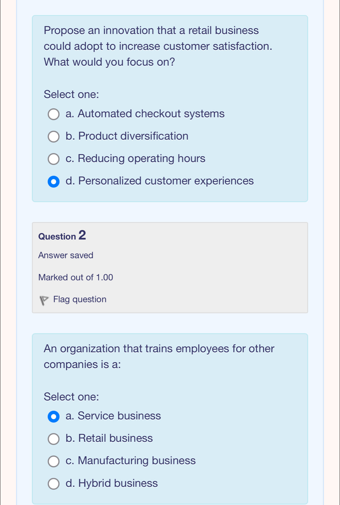 Propose an innovation that a retail business
could adopt to increase customer satisfaction.
What would you focus on?
Select one:
a. Automated checkout systems
b. Product diversification
c. Reducing operating hours
d. Personalized customer experiences
Question 2
Answer saved
Marked out of 1.00
P Flag question
An organization that trains employees for other
companies is a:
Select one:
a. Service business
b. Retail business
c. Manufacturing business
d. Hybrid business