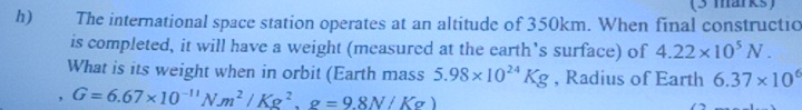 The international space station operates at an altitude of 350km. When final constructio 
is completed, it will have a weight (measured at the earth’s surface) of 4.22* 10^5N. 
What is its weight when in orbit (Earth mass 5.98* 10^(24)Kg , Radius of Earth 6.37* 10^6
, G=6.67* 10^(-11)Nm^2/Kg^2, g=9.8N/Kg)