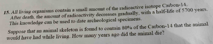 All living organisms contain a small amount of the radioactive isotope Carbon- 14. 
After death, the amount of radioactivity decreases gradually, with a half-life of 5700 years. 
This knowledge can be used to date archeological specimens. 
Suppose that an animal skeleton is found to contain 80% of the Carbon- 14 that the animal 
would have had while living. How many years ago did the animal die?