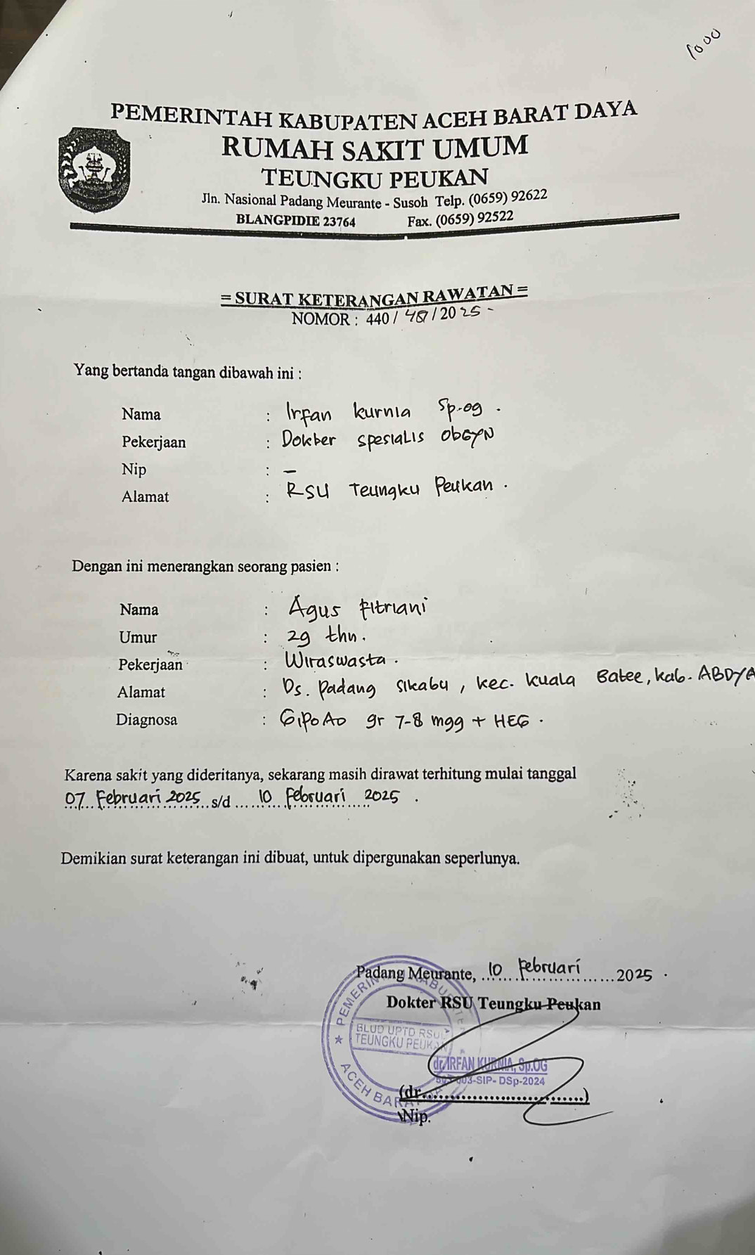 PEMERINTAH KABUPATEN ACEH BARAT DAYA 
RUMAH SAKIT UMUM 
ar 
TEUNGKU PEUKAN 
JIn. Nasional Padang Meurante - Susoh Telp. (0659) 92622
BLANGPIDIE 23764 Fax. (0659) 92522
= SURAT KETERANGAN RAWATAN = 
NOMOR : 440 / 4 / 20 25 ~ 
Yang bertanda tangan dibawah ini : 
Nama 
Pekerjaan 
Nip 
Alamat 
Dengan ini menerangkan seorang pasien : 
Nama ∴ 
Umur 
Pekerjaan 
Alamat 
Diagnosa 
Karena sakit yang dideritanya, sekarang masih dirawat terhitung mulai tanggal 
Demikian surat keterangan ini dibuat, untuk dipergunakan seperlunya. 
Padang Meurante, 
. 2025 · 
ER 
Dokter RSU Teungku Peukan 
Blud UPTo 
TeunGKu Peu 
7 RFAN 
SIP- DSp-2024 
(dr..