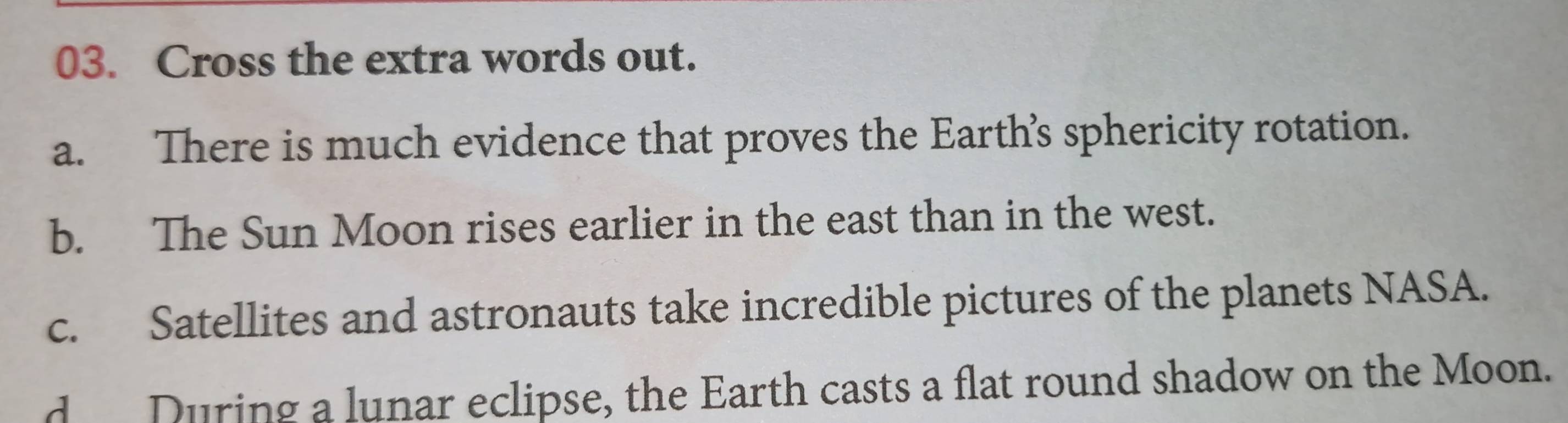 Cross the extra words out.
a. There is much evidence that proves the Earth’s sphericity rotation.
b. The Sun Moon rises earlier in the east than in the west.
c. Satellites and astronauts take incredible pictures of the planets NASA.
d During a lunar eclipse, the Earth casts a flat round shadow on the Moon.