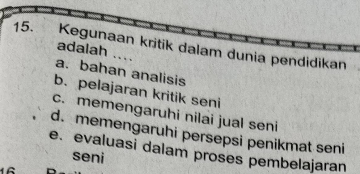 Kegunaan kritik dalam dunia pendidikan
adalah ....
a. bahan analisis
b. pelajaran kritik seni
c. memengaruhi nilai jual seni
d. memengaruhi persepsi penikmat seni
e. evaluasi dalam proses pembelajaran
seni