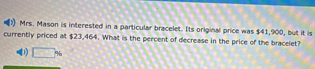 Mrs. Mason is interested in a particular bracelet. Its original price was $41,900, but it is 
currently priced at $23,464. What is the percent of decrease in the price of the bracelet? 
)) □ %