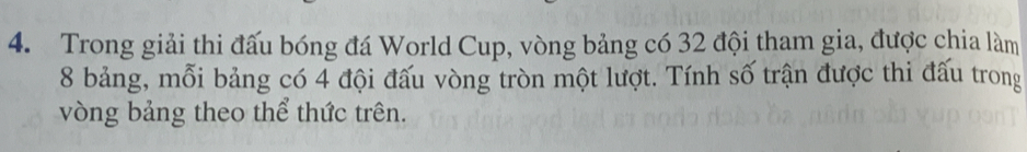 Trong giải thi đấu bóng đá World Cup, vòng bảng có 32 đội tham gia, được chia làm
8 bảng, mỗi bảng có 4 đội đấu vòng tròn một lượt. Tính số trận được thi đấu trong 
vòng bảng theo thể thức trên.