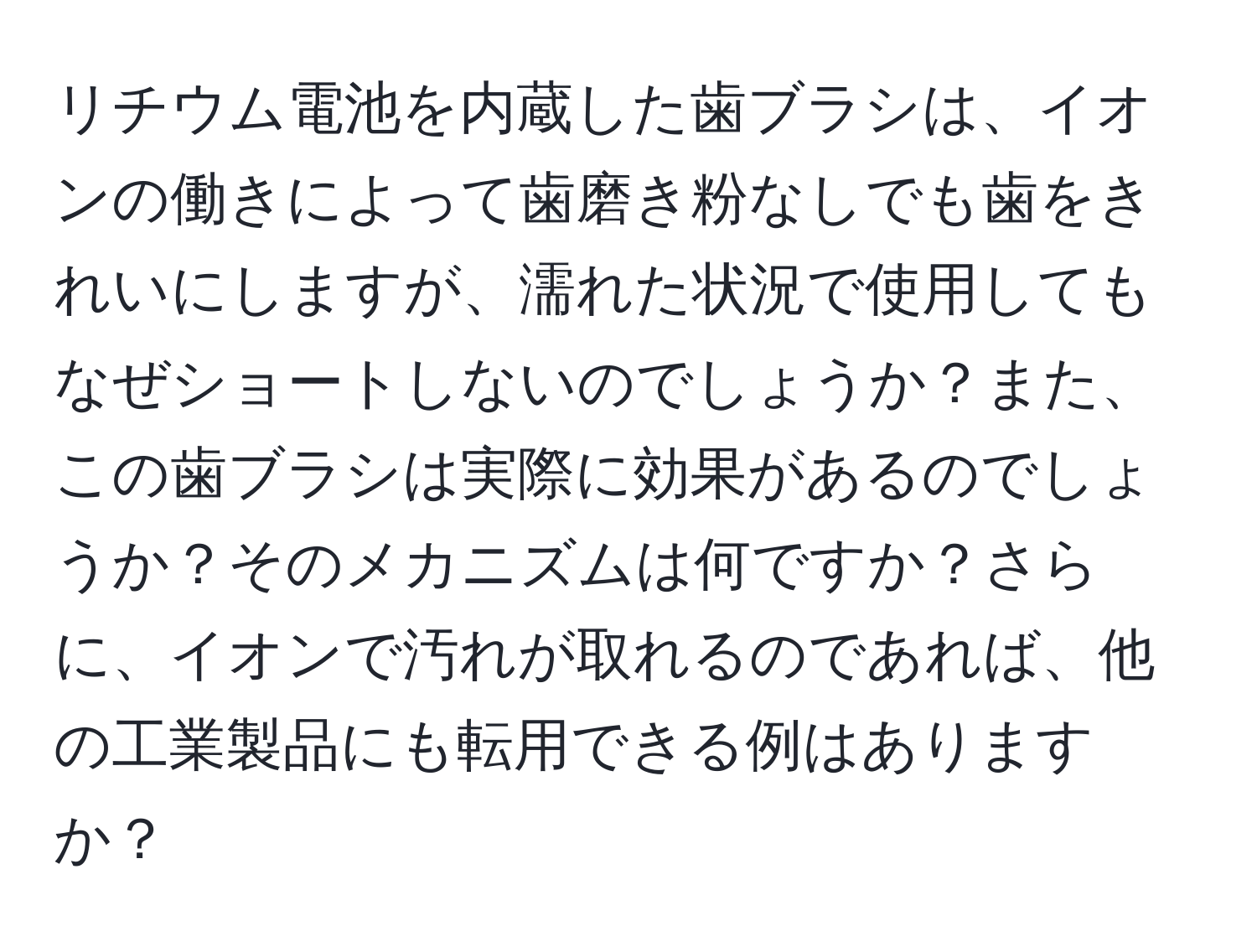 リチウム電池を内蔵した歯ブラシは、イオンの働きによって歯磨き粉なしでも歯をきれいにしますが、濡れた状況で使用してもなぜショートしないのでしょうか？また、この歯ブラシは実際に効果があるのでしょうか？そのメカニズムは何ですか？さらに、イオンで汚れが取れるのであれば、他の工業製品にも転用できる例はありますか？