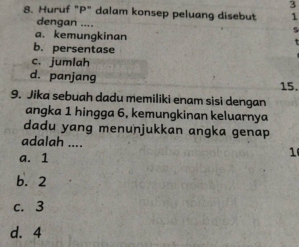 3
8. Huruf "P" dalam konsep peluang disebut
1
dengan ....
S
a. kemungkinan
t
b. persentase
c. jumlah
d. panjang
15.
9. Jika sebuah dadu memiliki enam sisi dengan
angka 1 hingga 6, kemungkinan keluarnya
dadu yang menunjukkan angka genap 
adalah ....
a. 1
1
b. 2
c. 3
d. 4