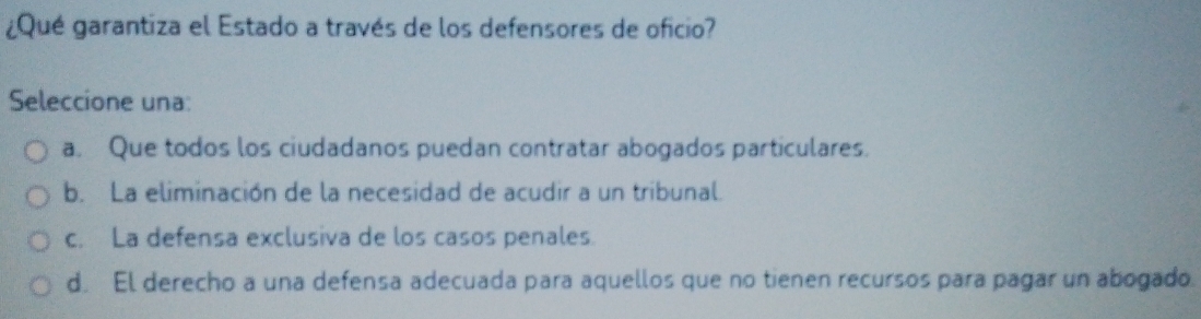 ¿Qué garantiza el Estado a través de los defensores de oficio?
Seleccione una:
a. Que todos los ciudadanos puedan contratar abogados particulares.
b. La eliminación de la necesidad de acudir a un tribunal.
c. La defensa exclusiva de los casos penales.
d. El derecho a una defensa adecuada para aquellos que no tienen recursos para pagar un abogado.