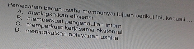 Pemecahan badan usaha mempunyai tujuan berikut ini, kecuali_
A. meningkatkan efisiensi
B. memperkuat pengendalian intern
C. memperkuat kerjasama eksternal
D. meningkatkan pelayanan usaha