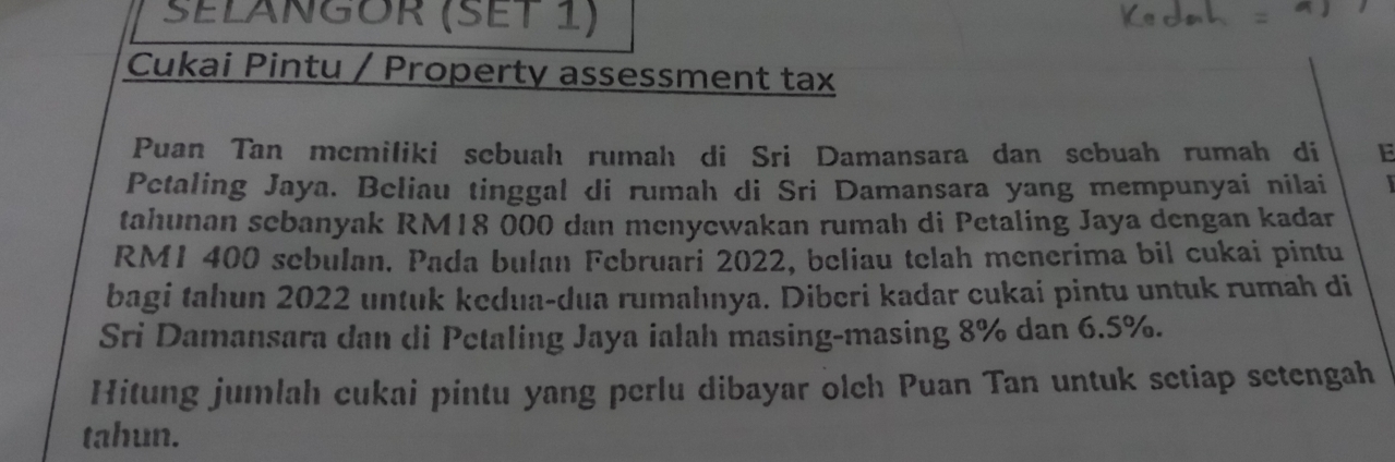 SELÁNGOR (SEt 1) 
Cukai Pintu / Property assessment tax 
Puan Tan mcmiliki sebuah rumah di Sri Damansara dan scbuah rumah di E 
Pctaling Jaya. Beliau tinggal di rumah di Sri Damansara yang mempunyai nilai 
tahunan sebanyak RM18 000 dan menyewakan rumah di Petaling Jaya dengan kadar
RM1 400 sebulan. Pada bulan Februari 2022, beliau telah menerima bil cukai pintu 
bagi tahun 2022 untuk kedua-dua rumahnya. Diberi kadar cukai pintu untuk rumah di 
Sri Damansara dan di Petaling Jaya ialah masing-masing 8% dan 6.5%. 
Hitung jumlah cukai pintu yang perlu dibayar olch Puan Tan untuk setiap setengah 
tahun.