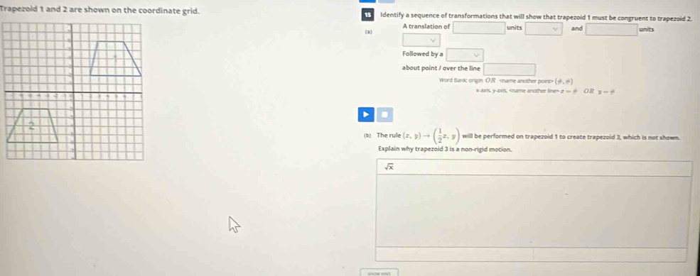 Trapezold 1 and 2 are shown on the coordinate grid. Identify a sequence of transformations that will show that trapezoid 1 must be congruent to trapezoid 2.
1
(a) A translation of units and units
Followed by a
about point / over the line
Word Bank; origin O.R (9,6)
x-axis, y-axis, z=frac  OR z=frac 
D .
(b) The rule (x,y)to ( 1/2 x,y) will be performed on trapezoid 1 to create trapezoid 3, which is not shown.
Explain why trapezoid 3 is a non-rigid motion.
sqrt(x)