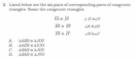 Listed below are the six pairs of corresponding parts of congruent
triangles. Name the congruent triangles.
overline SA≌ overline JO ∠ D≌ ∠ Y
overline AD≌ overline OY ∠ A≌ ∠ O
overline SD≌ overline JY ∠ S≌ ∠ J
A. △ ASD≌ △ JOY
B. △ ADS≌ △ YJO
C. △ SAD≌ △ JOY
D. △ SAD≌ △ JYO