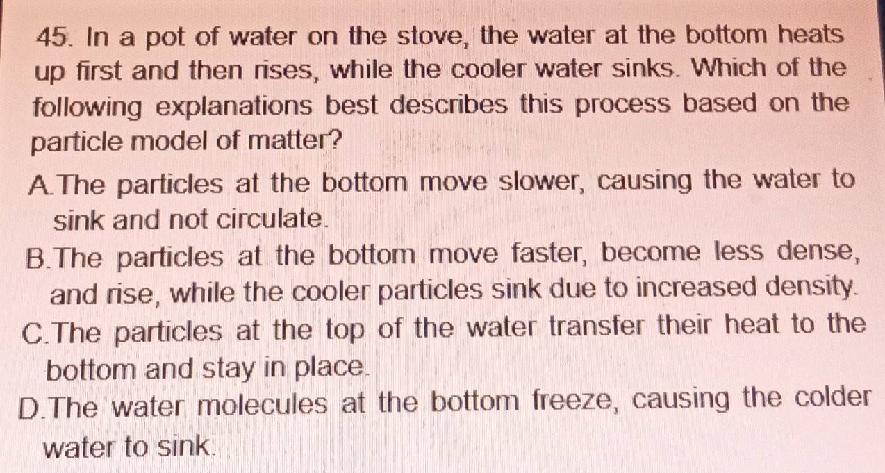 In a pot of water on the stove, the water at the bottom heats
up first and then rises, while the cooler water sinks. Which of the
following explanations best describes this process based on the
particle model of matter?
A.The particles at the bottom move slower, causing the water to
sink and not circulate.
B.The particles at the bottom move faster, become less dense,
and rise, while the cooler particles sink due to increased density.
C.The particles at the top of the water transfer their heat to the
bottom and stay in place.
D.The water molecules at the bottom freeze, causing the colder
water to sink.