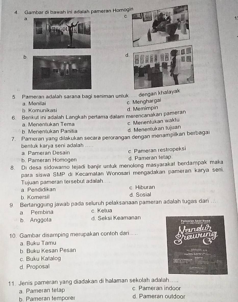 Gambar di bawah ini adalah pameran Homo
C
a
1
b
d
5. Pameran adalah sarana bagi seniman untuk dengan khalayak
a. Menilai
c Menghargai
b. Komunikasi
d. Memimpin
6. Berikut ini adalah Langkah pertama dalam merencanakan pameran
a. Menentukan Tema
c. Menentukan waklu
b. Menentukan Panitia
d. Menentukan tujuan
7. Pameran yang dilakukan secara perorangan dengan menampilkan berbagai
bentuk karya seni adalah
a Pameran Desain
c Pameran restropeksi
b. Pameran Homogen d. Pameran tetap.
8. Di desa sidowarno tejadi banjir untuk menolong masyarakat berdampak maka
para siswa SMP di Kecamatan Wonosari mengadakan pameran karya seni.
Tujuan pameran tersebut adalah....
a Pendidikan c Hiburan
b. Komersil d. Sosial
9 Bertanggung jawab pada seluruh pelaksanaan pameran adalah tugas dari ...
a Pembina c. Ketua
b Anggota d. Seksi Keamanan
10. Gambar disamping merupakan contoh dari.....
a. Buku Tamu
b. Buku Kesan Pesan
c. Buku Katalog
d. Proposal
11. Jenis pameran yang diadakan di halaman sekolah adalah.....
a Pameran tetap c. Pameran indoor
b. Pameran temporer
d. Pameran outdoor