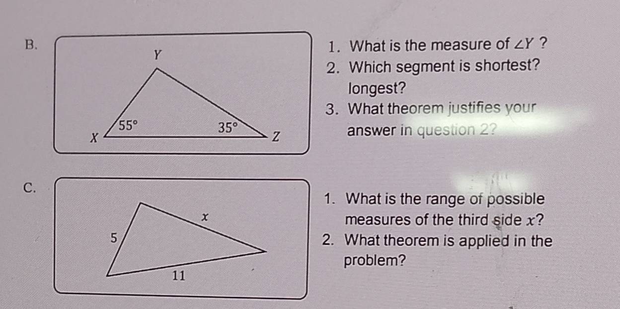 What is the measure of ∠ Y ?
2. Which segment is shortest?
longest?
3. What theorem justifies your
answer in question 2?
C.
1. What is the range of possible
measures of the third side x?
2. What theorem is applied in the
problem?