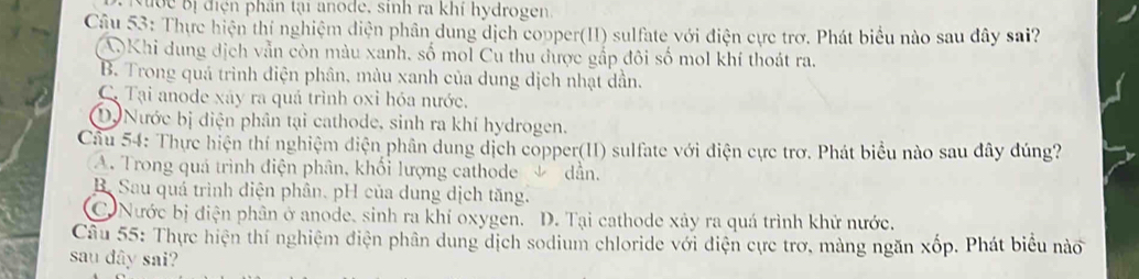 uớc Bị điện phân tại anode, sinh ra khí hydrogen
Câu 53: Thực hiện thí nghiệm diện phân dung dịch copper(II) sulfate với điện cực trơ. Phát biểu nào sau đây sai?
AKhi dung dịch vẫn còn màu xanh, số mol Cu thu được gắp đôi số mol khí thoát ra.
B. Trong quả trình điện phân, màu xanh của dung dịch nhạt dân.
C. Tại anode xáy ra quá trình oxỉ hóa nước.
D. Nước bị diện phân tại cathode, sinh ra khí hydrogen.
Câu 54: Thực hiện thí nghiệm diện phân dung dịch copper(1I) sulfate với điện cực trơ. Phát biểu nào sau đây đúng?
A. Trong quá trình điện phân, khổi lượng cathode & dẫn.
B. Sau quá trình điện phân. pH của dung dịch tăng.
Nước bị điện phân ở anode, sinh ra khí oxygen. D. Tại cathode xây ra quá trình khử nước.
Câu 55: Thực hiện thí nghiệm điện phân dung dịch sodium chloride với điện cực trơ, màng ngăn xốp. Phát biểu nào
sau dây sai?