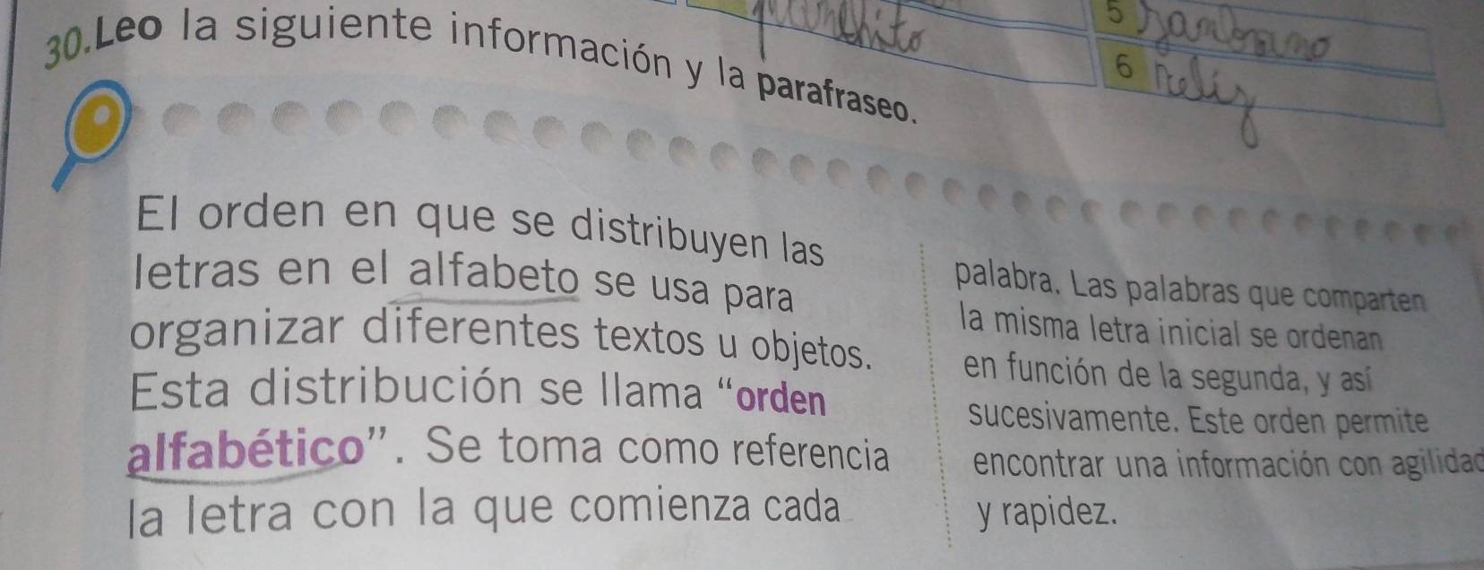 Leo la siguiente información y la parafraseo. 
6 
El orden en que se distribuyen las 
letras en el alfabeto se usa para 
palabra. Las palabras que compartenn 
la misma letra inicial se ordenan 
organizar diferentes textos u objetos. en función de la segunda, y así 
Esta distribución se llama "orden 
sucesivamente. Este orden permite 
alfabético'. Se toma como referencia encontrar una información con agilidad 
la letra con la que comienza cada y rapidez.