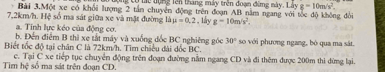 Tượng có tác dụng lên thang máy trên đoạn đừng này. Lây g=10m/s^2. 
Bài 3.Một xe có khối lượng 2 tắn chuyển động trên đoạn AB nằm ngang với tốc độ không đổi
7,2km/h. Hệ số ma sát giữa xe và mặt đường là mu =0.2 , lấy g=10m/s^2. 
a. Tính lực kéo của động cơ. 
b. Đến điểm B thì xe tắt máy và xuống đốc BC nghiêng góc 30° so với phương ngang, bỏ qua ma sát. 
Biết tốc độ tại chân C là 72km/h. Tìm chiều dài dốc BC. 
c. Tại C xe tiếp tục chuyển động trên đoạn đường nằm ngang CD và đi thêm được 200m thì dừng lại. 
Tìm hệ số ma sát trên đoạn CD.