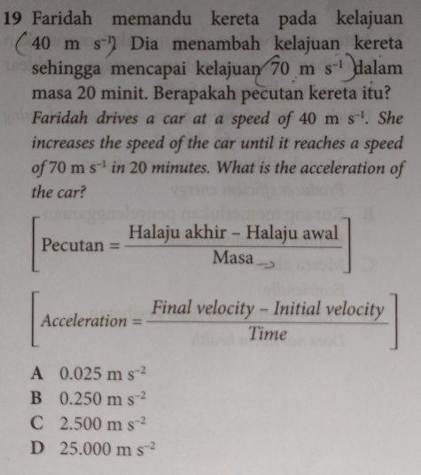 Faridah memandu kereta pada kelajuan
(40ms^(-1)) Dia menambah kelajuan kereta
sehingga mencapai kelaju ary 70ms^(-1)) dalam
masa 20 minit. Berapakah pecutan kereta itu?
Faridah drives a car at a speed of 40ms^(-1). She
increases the speed of the car until it reaches a speed
of 70ms^(-1) in 20 minutes. What is the acceleration of
the car?
[Pecutan =frac Halajuakhir-HalajuawalMasa_ ]
[Acceleration= (Finalvelocity-Initialvelocity)/Time ]
A 0.025ms^(-2)
B 0.250ms^(-2)
C 2.500ms^(-2)
D 25.000ms^(-2)