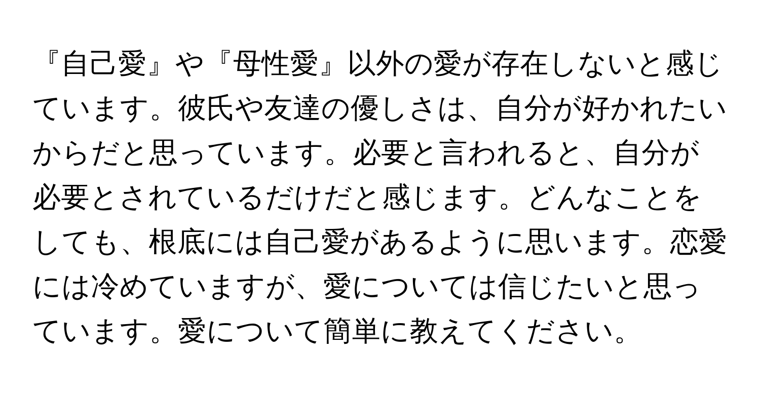 『自己愛』や『母性愛』以外の愛が存在しないと感じています。彼氏や友達の優しさは、自分が好かれたいからだと思っています。必要と言われると、自分が必要とされているだけだと感じます。どんなことをしても、根底には自己愛があるように思います。恋愛には冷めていますが、愛については信じたいと思っています。愛について簡単に教えてください。