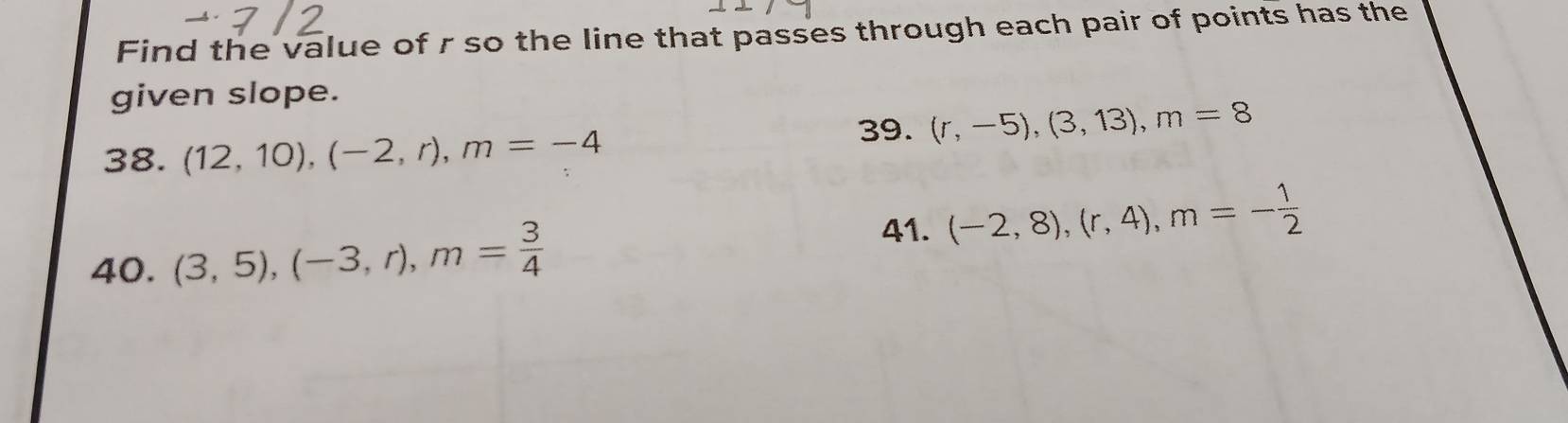 Find the value of r so the line that passes through each pair of points has the 
given slope. 
39. (r,-5), (3,13), m=8
38. (12,10), (-2,r), m=-4
40. (3,5), (-3,r), m= 3/4 
41. (-2,8), (r,4), m=- 1/2 