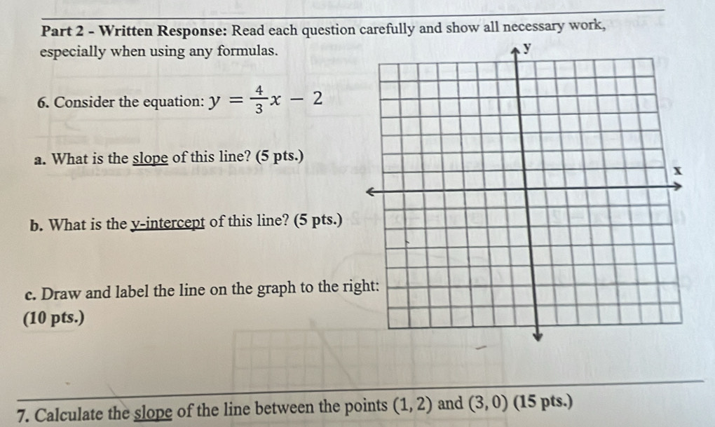 Written Response: Read each question carefully and show all necessary work, 
especially when using any formulas. 
6. Consider the equation: y= 4/3 x-2
a. What is the slope of this line? (5 pts.) 
b. What is the y-intercept of this line? (5 pts.) 
c. Draw and label the line on the graph to the ri 
(10 pts.) 
7. Calculate the slope of the line between the points (1,2) and (3,0) (15 pts.)