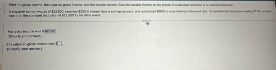 Find the gross income, the adjusted gross income, and the taxable income. Base the taxable income on the greater of a standard deduction or an itemized deduction. 
A taxpayer earned wages of $52,500, received $330 in interest from a savings account, and contributed $8600 to a tax-deferred retirement plan. He had itemized deductions totaling $7130, which is 
less than the standard deduction of $12.550 for his filino status. 
His gross income was $ 52,830. 
(Simplify your answer.) 
His adjusted gross income was $□
(Simplify your answer.)