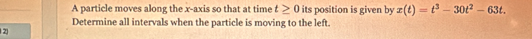 A particle moves along the x-axis so that at time t≥ 0 its position is given by x(t)=t^3-30t^2-63t. 
Determine all intervals when the particle is moving to the left. 
2)