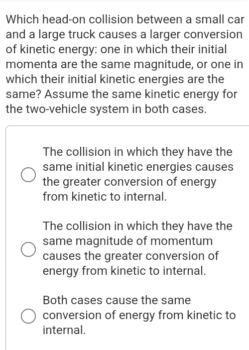 Which head-on collision between a small car
and a large truck causes a larger conversion
of kinetic energy: one in which their initial
momenta are the same magnitude, or one in
which their initial kinetic energies are the
same? Assume the same kinetic energy for
the two-vehicle system in both cases.
The collision in which they have the
same initial kinetic energies causes
the greater conversion of energy
from kinetic to internal.
The collision in which they have the
same magnitude of momentum
causes the greater conversion of
energy from kinetic to internal.
Both cases cause the same
conversion of energy from kinetic to
internal.