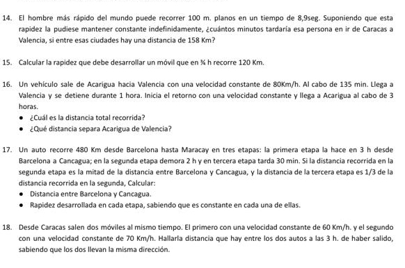 El hombre más rápido del mundo puede recorrer 100 m. planos en un tiempo de 8,9seg. Suponiendo que esta 
rapidez la pudiese mantener constante indefinidamente, ¿cuántos minutos tardaría esa persona en ir de Caracas a 
Valencia, si entre esas ciudades hay una distancia de 158 Km? 
15. Calcular la rapidez que debe desarrollar un móvil que en ¾ h recorre 120 Km. 
16. Un vehículo sale de Acarigua hacia Valencia con una velocidad constante de 80Km/h. Al cabo de 135 min. Llega a 
Valencia y se detiene durante 1 hora. Inicia el retorno con una velocidad constante y llega a Acarigua al cabo de 3
horas. 
¿Cuál es la distancia total recorrida? 
¿Qué distancia separa Acarigua de Valencia? 
17. Un auto recorre 480 Km desde Barcelona hasta Maracay en tres etapas: la primera etapa la hace en 3 h desde 
Barcelona a Cancagua; en la segunda etapa demora 2 h y en tercera etapa tarda 30 min. Si la distancia recorrida en la 
segunda etapa es la mitad de la distancia entre Barcelona y Cancagua, y la distancia de la tercera etapa es 1/3 de la 
distancia recorrida en la segunda, Calcular: 
Distancia entre Barcelona y Cancagua. 
Rapidez desarrollada en cada etapa, sabiendo que es constante en cada una de ellas. 
18. Desde Caracas salen dos móviles al mismo tiempo. El primero con una velocidad constante de 60 Km/h. y el segundo 
con una velocidad constante de 70 Km/h. Hallarla distancia que hay entre los dos autos a las 3 h. de haber salido, 
sabiendo que los dos llevan la misma dirección.