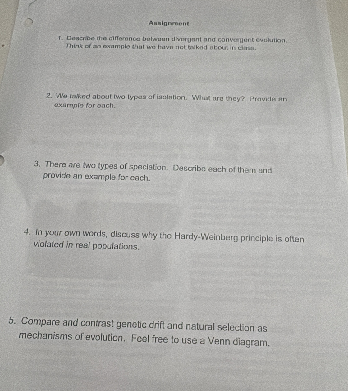 Assignment 
1. Describe the difference between divergent and convergent evolution. 
Think of an example that we have not talked about in class. 
2. We talked about two types of isolation. What are they? Provide an 
example for each. 
3. There are two types of speciation. Describe each of them and 
provide an example for each. 
4. In your own words, discuss why the Hardy-Weinberg principle is often 
violated in real populations. 
5. Compare and contrast genetic drift and natural selection as 
mechanisms of evolution. Feel free to use a Venn diagram.