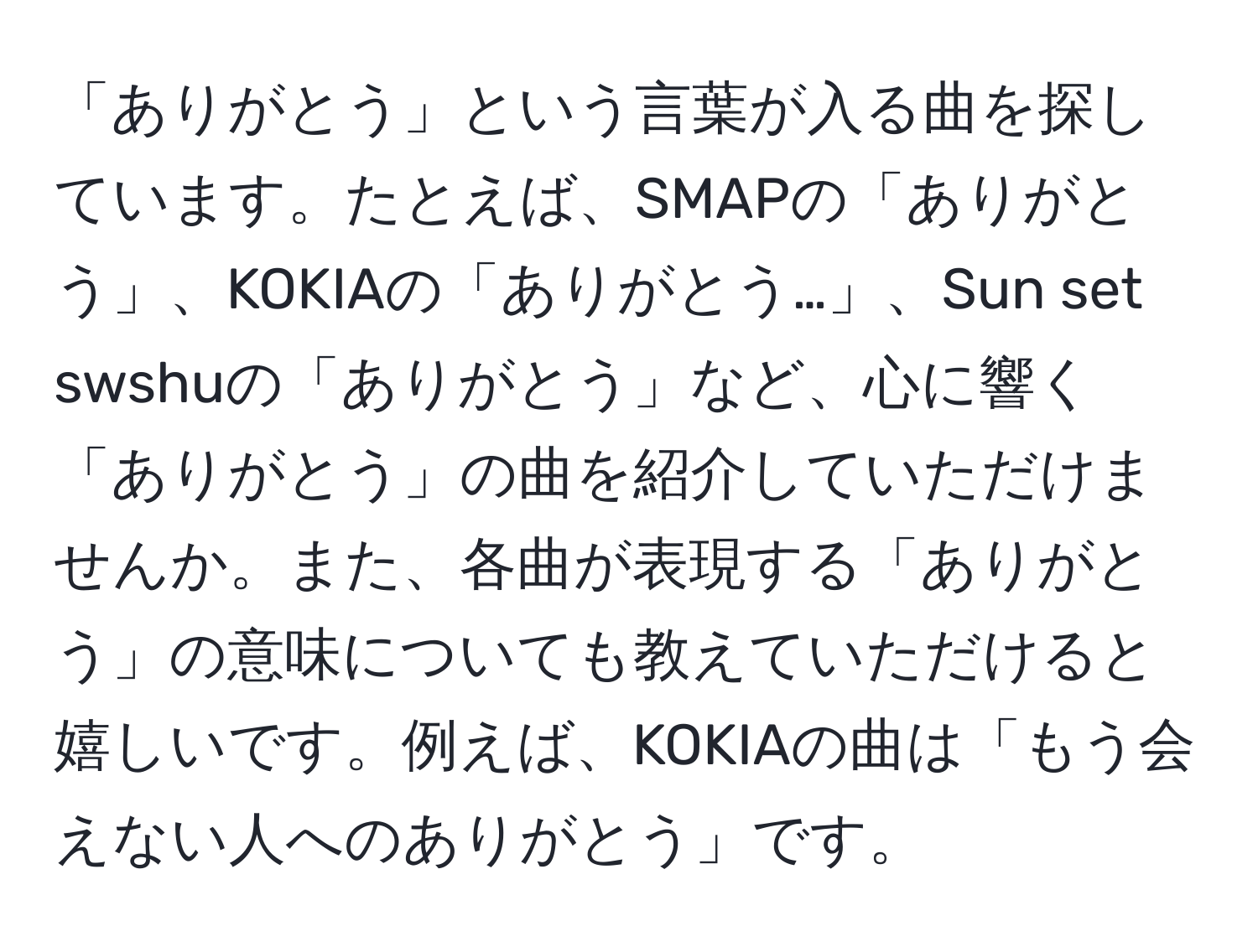 「ありがとう」という言葉が入る曲を探しています。たとえば、SMAPの「ありがとう」、KOKIAの「ありがとう…」、Sun set swshuの「ありがとう」など、心に響く「ありがとう」の曲を紹介していただけませんか。また、各曲が表現する「ありがとう」の意味についても教えていただけると嬉しいです。例えば、KOKIAの曲は「もう会えない人へのありがとう」です。