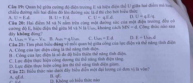 Quan hệ giữa cường độ điện trường E và hiệu điện thế U giữa hai điểm mà hình
chiều đường nối hai điểm đó lên đường sức là d thì cho bởi biểu thức
A. U=E.d. B. U=E/d. C. U=q.E.d. D. U=q.E/q. 
Câu 20: Hai điểm M và N nằm trên cùng một đường sức của một điện trường đều có
cường độ E, hiệu điện thế giữa M và N là U_MN , khoảng cách MN=d. Công thức nào sau
đây không đúng?
A. U_MN=V_M-V_N B. A_MN=q.U_MN. C. U_MN=E.d. D. E=U_MN. d
Câu 21: Tìm phát biểu đúng về mối quan hệ giữa công của lực điện và thế năng tĩnh điện
A. Công của lực điện cũng là thể năng tĩnh điện.
B . Công của lực điện là số đo độ biến thiên thể năng tĩnh điện.
C. Lực điện thực hiện công dương thì thế năng tĩnh điện tăng.
D. Lực điện thực hiện công âm thì thế năng tĩnh điện giảm.
Câu 22: Biểu thức nào dưới đây biểu diễn một đại lượng có đơn vị là vôn?
A. qEd. B. qE.
C Ed D. Không có biểu thức nào