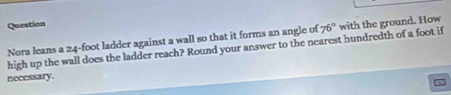 Question 
Nora leans a 24-foot ladder against a wall so that it forms an angle of 76° with the ground. How 
high up the wall does the ladder reach? Round your answer to the nearest hundredth of a foot if 
necessary.