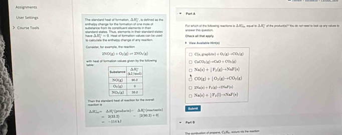 Assignments
User Settings The standard heat of formation, △ H_1^((circ) , is defined as the Part A
enthalpy change for the formation of one mole of
> Course Tools substance from its constituent elements in their answer this question. For which of the following reactions is △ H_rm) equal to △ H_i of the product(s)? 'You do not need to look up any values to
have standard states. Thus, elements in their standard states
△ H_i^((circ)=0
to calculate the enthelpy change of any reaction. Heal of formation values can be used Check all that apph
Consider, for example, the reaction View Available Hint(s)
2NO(g)+O_2)(g)leftharpoons 2NO_2(g) C(n,graphite)+O_2(g)to CO_3(g)
with heat of formation values given bry the following CaCO_3(g)to CaO+CO_2(g)
hle
Na(s)+ 1/2 F_2(g)to NaF(s)
CO(g)+ 1/2 O_2(g)to CO_2(g)
2Na(s)+F_2(g)to 2NaF(s)
Na(s)+ 1/2 F_2(l)to NaF(s)
Then the standard heat of reaction for the overall
reaction is Submit
△ H_ins=△ H_f^(+(products)-△ H_i^+ (reactants)
=2(33.2)-[2(90.2)+0]
=-114kJ
Part B
The nombustion of propane. C_1)H_1 occurs via the reaction