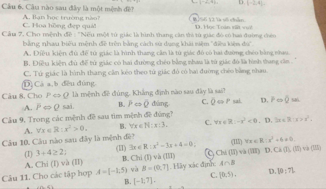 (-2;4). D. [-2,4].
Câu 6. Câu nào sau đây là một mệnh đề?
A. Bạn học trường nào? B. Số 12 là số chân.
C. Hoa hồng đẹp quá! D. Học Toán rất vui!
Câu 7. Cho mệnh đề : ''Nếu một tứ giác là hình thang cân thì tứ giác đó có hai đường ché
bằng nhau biểu mệnh đề trên bằng cách sử dụng khái niệm ''điều kiện đù'.
A. Điều kiện đủ để tứ giác là hình thang cân là tú giác đó có hai đường chéo bằng nhau.
B. Điều kiện đủ để tứ giác có hai đường chéo bằng nhau là tứ giác đó là hình thang cân .
C. Tứ giác là hình thang cân kéo theo tứ giác đó có hai đường chéo bằng nhau.
D. Cả a, b đều đúng.
Câu 8. Cho PLeftrightarrow Q là mệnh đề đúng. Khẳng định nào sau đây là sai?
A. overline PLeftrightarrow Q sai. B. overline PLeftrightarrow overline Q đúng. C. overline QLeftrightarrow P sai. D. overline PLeftrightarrow overline Q sai.
Câu 9. Trong các mệnh đề sau tìm mệnh đề đúng?
A. forall x∈ R:x^2>0. B. forall x∈ N:x:3. C. forall x∈ R:-x^2<0</tex> . D. exists x∈ R:x>x^2.
Câu 10. Câu nào sau đây là mệnh đề? (III) forall x∈ R:x^2+6!= 0.
(I) 3+4≥ 2; (I1) exists x∈ R:x^2-3x+4=0;
A. Chi (I) và (II) B. Chi (I) và (III) C) Chi (II) và (III) D. Ca(I),(II)va(III)
Câu 11. Cho các tập hợp A=[-1;5) và B=(0;7]. Hãy xác định: A∩ B
C. [0;5). D. [0;7].
B. [-1;7].
(0,6)