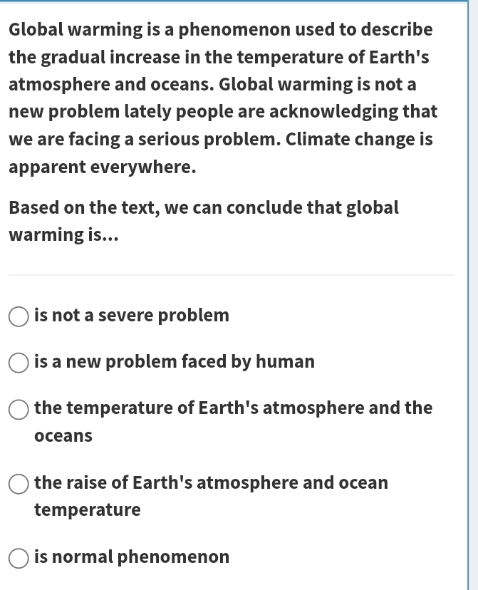 Global warming is a phenomenon used to describe
the gradual increase in the temperature of Earth's
atmosphere and oceans. Global warming is not a
new problem lately people are acknowledging that
we are facing a serious problem. Climate change is
apparent everywhere.
Based on the text, we can conclude that global
warming is...
is not a severe problem
is a new problem faced by human
the temperature of Earth's atmosphere and the
oceans
the raise of Earth's atmosphere and ocean
temperature
is normal phenomenon