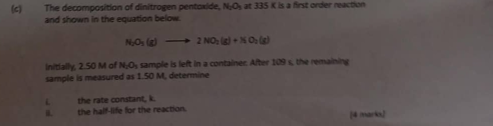 The decomposition of dinitrogen pentoxide, N_2O_5 at 335K s a first order reaction 
and shown in the equation below.
N_2O_5(g)to 2NO_2(g)+NO_2(g)
Initially, 2.50 M of N_2O_5 sample is left in a container. After 109 s, the remaining 
sample is measured as 1.50 M, determine 
L the rate constant, k. 
i. the half-life for the reaction. 
[4 marks]