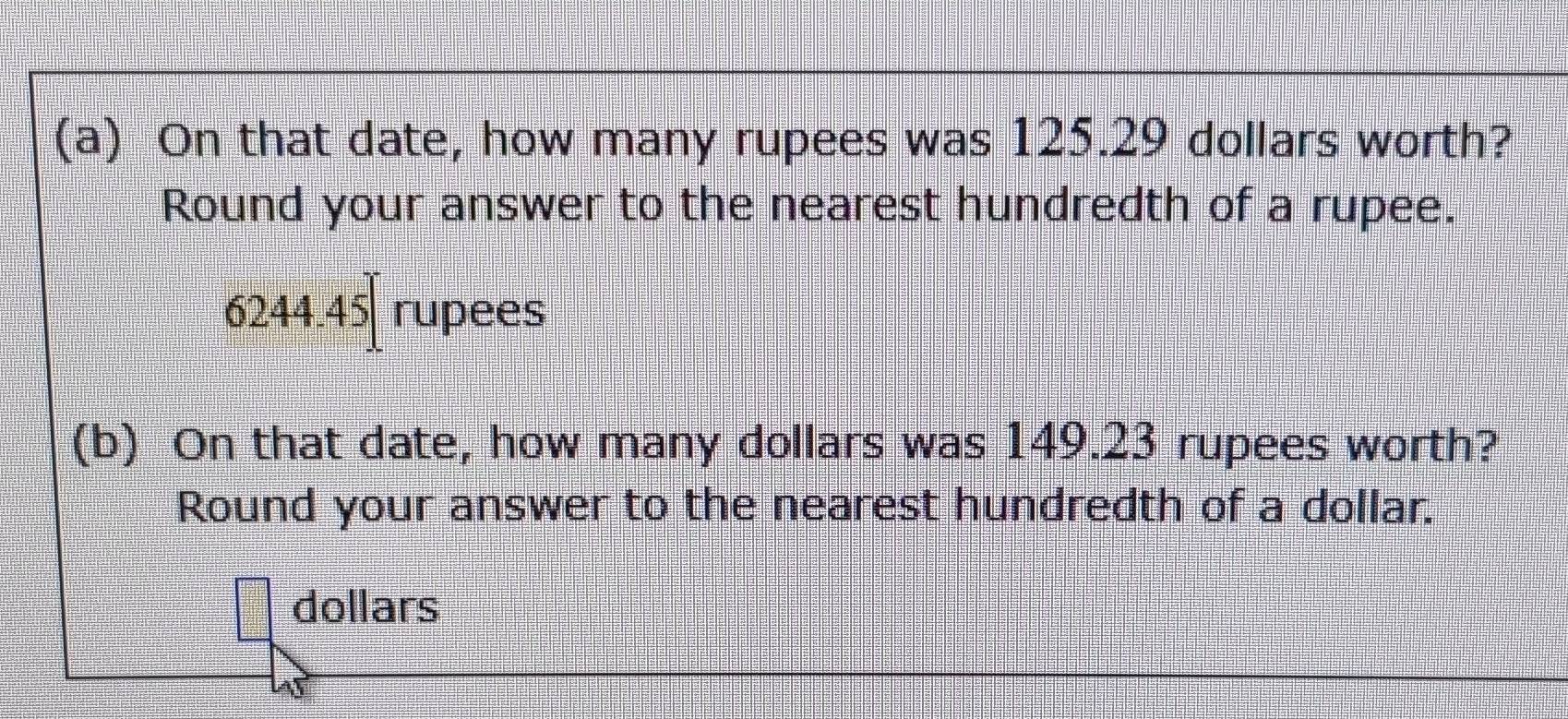 On that date, how many rupees was 125.29 dollars worth? 
Round your answer to the nearest hundredth of a rupee.
6244.45 t rupees 
(b) On that date, how many dollars was 149.23 rupees worth? 
Round your answer to the nearest hundredth of a dollar.
dollars