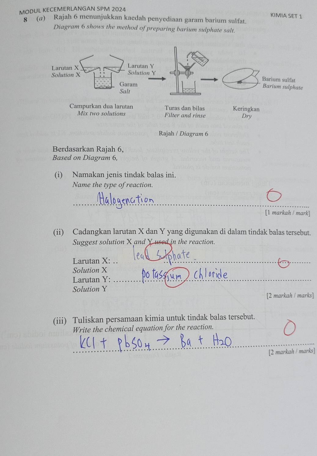 MODUL KECEMERLANGAN SPM 2024 
KIMIA SET 1 
8 (@) Rajah 6 menunjukkan kaedah penyediaan garam barium sulfat. 
Diagram 6 shows the method of preparing barium sulphate salt. 
Dry 
Rajah / Diagram 6 
Berdasarkan Rajah 6, 
Based on Diagram 6, 
(i) Namakan jenis tindak balas ini. 
Name the type of reaction. 
_ 
[1 markah / mark] 
(ii) Cadangkan larutan X dan Y yang digunakan di dalam tindak balas tersebut. 
Suggest solution X and Y used in the reaction. 
Larutan X : ..__ 
Solution X
Larutan Y :_ 
Solution Y
[2 markah / marks] 
(iii) Tuliskan persamaan kimia untuk tindak balas tersebut. 
Write the chemical equation for the reaction. 
_ 
[2 markah / marks]