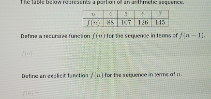 The table below represents a portion of an arithmetic sequence.
Define a recursive function f(n) for the sequence in terms of f(n-1).
f(n)=
Define an explicit function f(n) for the sequence in terms of n.
f(n)=