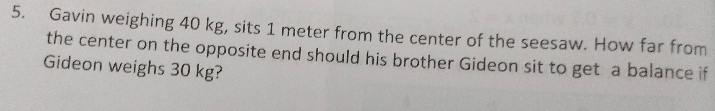 Gavin weighing 40 kg, sits 1 meter from the center of the seesaw. How far from 
the center on the opposite end should his brother Gideon sit to get a balance if 
Gideon weighs 30 kg?